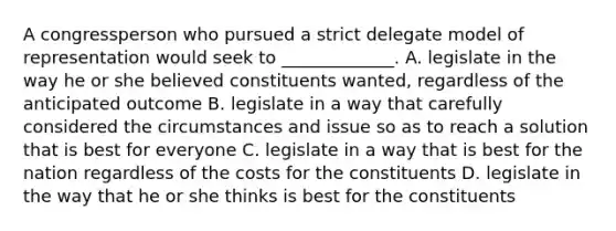 A congressperson who pursued a strict delegate model of representation would seek to _____________. A. legislate in the way he or she believed constituents wanted, regardless of the anticipated outcome B. legislate in a way that carefully considered the circumstances and issue so as to reach a solution that is best for everyone C. legislate in a way that is best for the nation regardless of the costs for the constituents D. legislate in the way that he or she thinks is best for the constituents