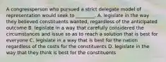 A congressperson who pursued a strict delegate model of representation would seek to ________. A. legislate in the way they believed constituents wanted, regardless of the anticipated outcome B. legislate in a way that carefully considered the circumstances and issue so as to reach a solution that is best for everyone C. legislate in a way that is best for the nation regardless of the costs for the constituents D. legislate in the way that they think is best for the constituents