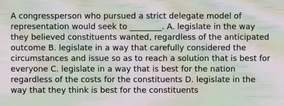 A congressperson who pursued a strict delegate model of representation would seek to ________. A. legislate in the way they believed constituents wanted, regardless of the anticipated outcome B. legislate in a way that carefully considered the circumstances and issue so as to reach a solution that is best for everyone C. legislate in a way that is best for the nation regardless of the costs for the constituents D. legislate in the way that they think is best for the constituents