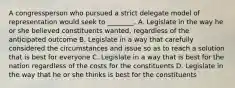 A congressperson who pursued a strict delegate model of representation would seek to ________. A. Legislate in the way he or she believed constituents wanted, regardless of the anticipated outcome B. Legislate in a way that carefully considered the circumstances and issue so as to reach a solution that is best for everyone C. Legislate in a way that is best for the nation regardless of the costs for the constituents D. Legislate in the way that he or she thinks is best for the constituents