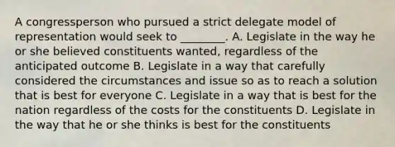 A congressperson who pursued a strict delegate model of representation would seek to ________. A. Legislate in the way he or she believed constituents wanted, regardless of the anticipated outcome B. Legislate in a way that carefully considered the circumstances and issue so as to reach a solution that is best for everyone C. Legislate in a way that is best for the nation regardless of the costs for the constituents D. Legislate in the way that he or she thinks is best for the constituents