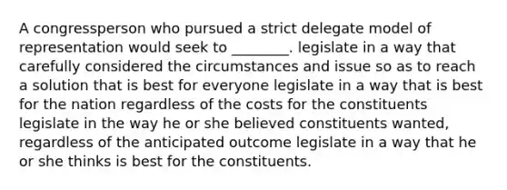 A congressperson who pursued a strict delegate model of representation would seek to ________. legislate in a way that carefully considered the circumstances and issue so as to reach a solution that is best for everyone legislate in a way that is best for the nation regardless of the costs for the constituents legislate in the way he or she believed constituents wanted, regardless of the anticipated outcome legislate in a way that he or she thinks is best for the constituents.