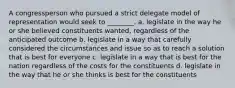 A congressperson who pursued a strict delegate model of representation would seek to ________. a. legislate in the way he or she believed constituents wanted, regardless of the anticipated outcome b. legislate in a way that carefully considered the circumstances and issue so as to reach a solution that is best for everyone c. legislate in a way that is best for the nation regardless of the costs for the constituents d. legislate in the way that he or she thinks is best for the constituents