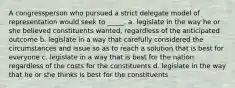 A congressperson who pursued a strict delegate model of representation would seek to _____. a. legislate in the way he or she believed constituents wanted, regardless of the anticipated outcome b. legislate in a way that carefully considered the circumstances and issue so as to reach a solution that is best for everyone c. legislate in a way that is best for the nation regardless of the costs for the constituents d. legislate in the way that he or she thinks is best for the constituents