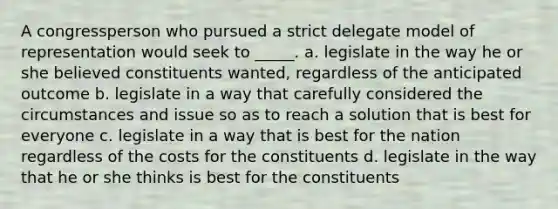 A congressperson who pursued a strict delegate model of representation would seek to _____. a. legislate in the way he or she believed constituents wanted, regardless of the anticipated outcome b. legislate in a way that carefully considered the circumstances and issue so as to reach a solution that is best for everyone c. legislate in a way that is best for the nation regardless of the costs for the constituents d. legislate in the way that he or she thinks is best for the constituents