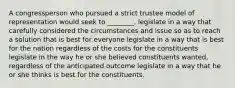 A congressperson who pursued a strict trustee model of representation would seek to ________. legislate in a way that carefully considered the circumstances and issue so as to reach a solution that is best for everyone legislate in a way that is best for the nation regardless of the costs for the constituents legislate in the way he or she believed constituents wanted, regardless of the anticipated outcome legislate in a way that he or she thinks is best for the constituents.