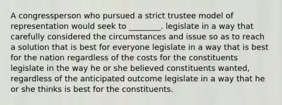 A congressperson who pursued a strict trustee model of representation would seek to ________. legislate in a way that carefully considered the circumstances and issue so as to reach a solution that is best for everyone legislate in a way that is best for the nation regardless of the costs for the constituents legislate in the way he or she believed constituents wanted, regardless of the anticipated outcome legislate in a way that he or she thinks is best for the constituents.