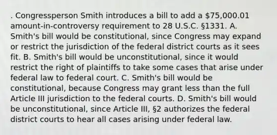 . Congressperson Smith introduces a bill to add a 75,000.01 amount-in-controversy requirement to 28 U.S.C. §1331. A. Smith's bill would be constitutional, since Congress may expand or restrict the jurisdiction of the federal district courts as it sees fit. B. Smith's bill would be unconstitutional, since it would restrict the right of plaintiffs to take some cases that arise under federal law to federal court. C. Smith's bill would be constitutional, because Congress may grant less than the full Article III jurisdiction to the federal courts. D. Smith's bill would be unconstitutional, since Article III, §2 authorizes the federal district courts to hear all cases arising under federal law.