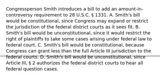 Congressperson Smith introduces a bill to add an amount-in-controversy requirement to 28 U.S.C. § 1331. A. Smith's bill would be constitutional, since Congress may expand or restrict the jurisdiction of the federal district courts as it sees fit. B. Smith's bill would be unconstitutional, since it would restrict the right of plaintiffs to take some cases arising under federal law to federal court. C. Smith's bill would be constitutional, because Congress can grant less than the full Article III jurisdiction to the federal courts. D. Smith's bill would be unconstitutional, since Article III, § 2 authorizes the federal district courts to hear all federal question cases.