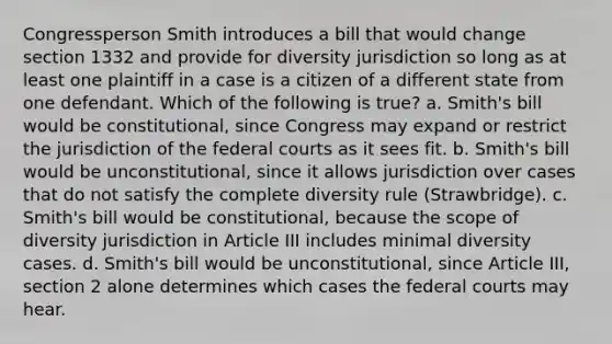 Congressperson Smith introduces a bill that would change section 1332 and provide for diversity jurisdiction so long as at least one plaintiff in a case is a citizen of a different state from one defendant. Which of the following is true? a. Smith's bill would be constitutional, since Congress may expand or restrict the jurisdiction of the federal courts as it sees fit. b. Smith's bill would be unconstitutional, since it allows jurisdiction over cases that do not satisfy the complete diversity rule (Strawbridge). c. Smith's bill would be constitutional, because the scope of diversity jurisdiction in Article III includes minimal diversity cases. d. Smith's bill would be unconstitutional, since Article III, section 2 alone determines which cases the federal courts may hear.