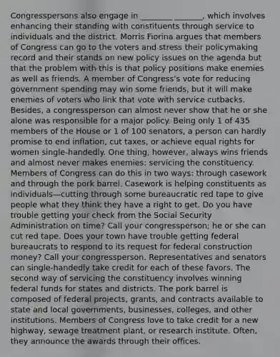 Congresspersons also engage in ________ _______, which involves enhancing their standing with constituents through service to individuals and the district. Morris Fiorina argues that members of Congress can go to the voters and stress their policymaking record and their stands on new policy issues on the agenda but that the problem with this is that policy positions make enemies as well as friends. A member of Congress's vote for reducing government spending may win some friends, but it will make enemies of voters who link that vote with service cutbacks. Besides, a congressperson can almost never show that he or she alone was responsible for a major policy. Being only 1 of 435 members of the House or 1 of 100 senators, a person can hardly promise to end inflation, cut taxes, or achieve equal rights for women single-handedly. One thing, however, always wins friends and almost never makes enemies: servicing the constituency. Members of Congress can do this in two ways: through casework and through the pork barrel. Casework is helping constituents as individuals—cutting through some bureaucratic red tape to give people what they think they have a right to get. Do you have trouble getting your check from the Social Security Administration on time? Call your congressperson; he or she can cut red tape. Does your town have trouble getting federal bureaucrats to respond to its request for federal construction money? Call your congressperson. Representatives and senators can single-handedly take credit for each of these favors. The second way of servicing the constituency involves winning federal funds for states and districts. The pork barrel is composed of federal projects, grants, and contracts available to state and local governments, businesses, colleges, and other institutions. Members of Congress love to take credit for a new highway, sewage treatment plant, or research institute. Often, they announce the awards through their offices.