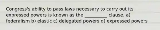 Congress's ability to pass laws necessary to carry out its expressed powers is known as the __________ clause. a) federalism b) elastic c) delegated powers d) expressed powers