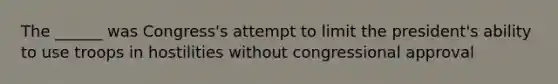 The ______ was Congress's attempt to limit the president's ability to use troops in hostilities without congressional approval