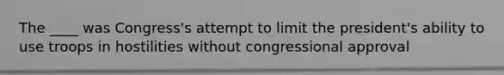 The ____ was Congress's attempt to limit the president's ability to use troops in hostilities without congressional approval