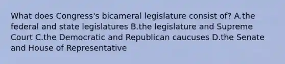 What does Congress's bicameral legislature consist of? A.the federal and state legislatures B.the legislature and Supreme Court C.the Democratic and Republican caucuses D.the Senate and House of Representative