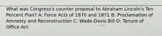 What was Congress's counter proposal to Abraham Lincoln's Ten Percent Plan? A: Force Acts of 1870 and 1871 B: Proclamation of Amnesty and Reconstruction C: Wade-Davis Bill D: Tenure of Office Act