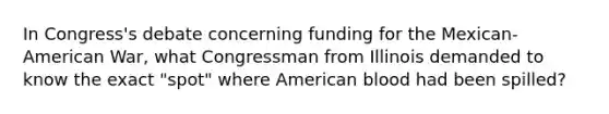 In Congress's debate concerning funding for the Mexican-American War, what Congressman from Illinois demanded to know the exact "spot" where American blood had been spilled?