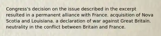 Congress's decision on the issue described in the excerpt resulted in a permanent alliance with France. acquisition of Nova Scotia and Louisiana. a declaration of war against Great Britain. neutrality in the conflict between Britain and France.