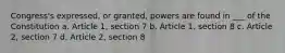 Congress's expressed, or granted, powers are found in ___ of the Constitution a. Article 1, section 7 b. Article 1, section 8 c. Article 2, section 7 d. Article 2, section 8