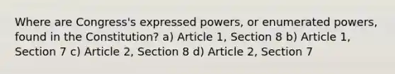 Where are Congress's expressed powers, or enumerated powers, found in the Constitution? a) Article 1, Section 8 b) Article 1, Section 7 c) Article 2, Section 8 d) Article 2, Section 7