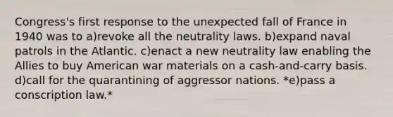 Congress's first response to the unexpected fall of France in 1940 was to a)​revoke all the neutrality laws. b)​expand naval patrols in the Atlantic. c)​enact a new neutrality law enabling the Allies to buy American war materials on a cash-and-carry basis. d)​call for the quarantining of aggressor nations. *e)​pass a conscription law.*