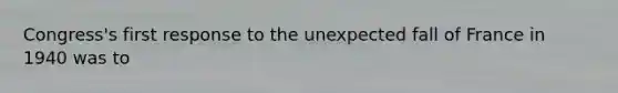 Congress's first response to the unexpected fall of France in 1940 was to
