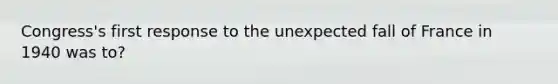 Congress's first response to the unexpected fall of France in 1940 was to?