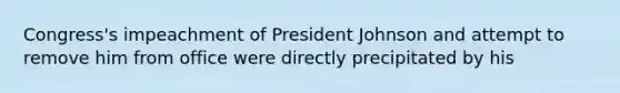 Congress's impeachment of President Johnson and attempt to remove him from office were directly precipitated by his