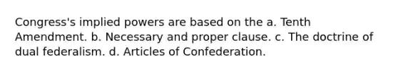 Congress's implied powers are based on the a. Tenth Amendment. b. Necessary and proper clause. c. The doctrine of dual federalism. d. Articles of Confederation.