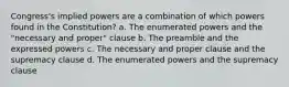 Congress's implied powers are a combination of which powers found in the Constitution? a. The enumerated powers and the "necessary and proper" clause b. The preamble and the expressed powers c. The necessary and proper clause and the supremacy clause d. The enumerated powers and the supremacy clause