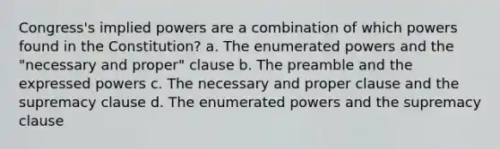 Congress's implied powers are a combination of which powers found in the Constitution? a. The enumerated powers and the "necessary and proper" clause b. The preamble and the expressed powers c. The necessary and proper clause and the supremacy clause d. The enumerated powers and the supremacy clause