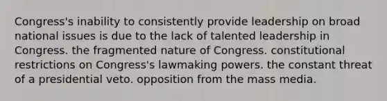 Congress's inability to consistently provide leadership on broad national issues is due to the lack of talented leadership in Congress. the fragmented nature of Congress. constitutional restrictions on Congress's lawmaking powers. the constant threat of a presidential veto. opposition from the mass media.