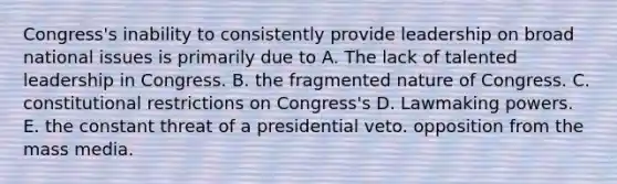 Congress's inability to consistently provide leadership on broad national issues is primarily due to A. The lack of talented leadership in Congress. B. the fragmented nature of Congress. C. constitutional restrictions on Congress's D. Lawmaking powers. E. the constant threat of a presidential veto. opposition from the mass media.