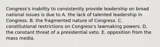 Congress's inability to consistently provide leadership on broad national issues is due to A. the lack of talented leadership in Congress. B. the fragmented nature of Congress. C. constitutional restrictions on Congress's lawmaking powers. D. the constant threat of a presidential veto. E. opposition from the mass media.