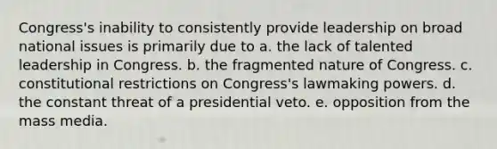 Congress's inability to consistently provide leadership on broad national issues is primarily due to a. the lack of talented leadership in Congress. b. the fragmented nature of Congress. c. constitutional restrictions on Congress's lawmaking powers. d. the constant threat of a presidential veto. e. opposition from the mass media.