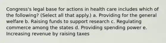 Congress's legal base for actions in health care includes which of the following? (Select all that apply.) a. Providing for the general welfare b. Raising funds to support research c. Regulating commerce among the states d. Providing spending power e. Increasing revenue by raising taxes