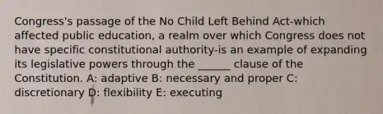 Congress's passage of the No Child Left Behind Act-which affected public education, a realm over which Congress does not have specific constitutional authority-is an example of expanding its legislative powers through the ______ clause of the Constitution. A: adaptive B: necessary and proper C: discretionary D: flexibility E: executing