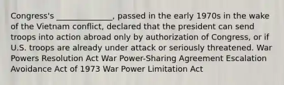 Congress's ______________, passed in the early 1970s in the wake of the Vietnam conflict, declared that the president can send troops into action abroad only by authorization of Congress, or if U.S. troops are already under attack or seriously threatened. War Powers Resolution Act War Power-Sharing Agreement Escalation Avoidance Act of 1973 War Power Limitation Act