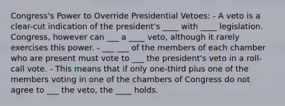 Congress's Power to Override Presidential Vetoes: - A veto is a clear-cut indication of the president's ____ with ____ legislation. Congress, however can ___ a ____ veto, although it rarely exercises this power. - ___ ___ of the members of each chamber who are present must vote to ___ the president's veto in a roll-call vote. - This means that if only one-third plus one of the members voting in one of the chambers of Congress do not agree to ___ the veto, the ____ holds.