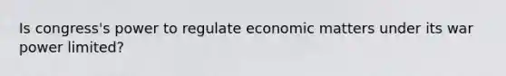 Is congress's power to regulate economic matters under its war power limited?