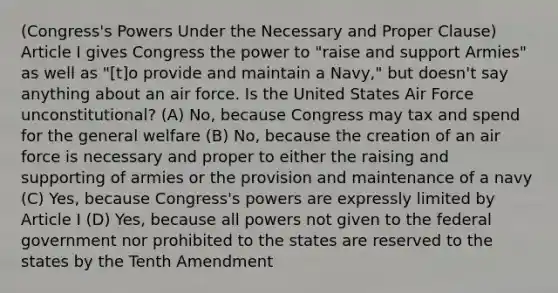 (Congress's Powers Under the Necessary and Proper Clause) Article I gives Congress the power to "raise and support Armies" as well as "[t]o provide and maintain a Navy," but doesn't say anything about an air force. Is the United States Air Force unconstitutional? (A) No, because Congress may tax and spend for the general welfare (B) No, because the creation of an air force is necessary and proper to either the raising and supporting of armies or the provision and maintenance of a navy (C) Yes, because Congress's powers are expressly limited by Article I (D) Yes, because all powers not given to the federal government nor prohibited to the states are reserved to the states by the Tenth Amendment