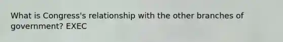 What is Congress's relationship with the other branches of government? EXEC