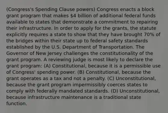 (Congress's Spending Clause powers) Congress enacts a block grant program that makes 4 billion of additional federal funds available to states that demonstrate a commitment to repairing their infrastructure. In order to apply for the grants, the statute explicitly requires a state to show that they have brought 70% of the bridges within their state up to federal safety standards established by the U.S. Department of Transportation. The Governor of New Jersey challenges the constitutionality of the grant program. A reviewing judge is most likely to declare the grant program: (A) Constitutional, because it is a permissible use of Congress' spending power. (B) Constitutional, because the grant operates as a tax and not a penalty. (C) Unconstitutional, because the grant program impermissibly coerces states to comply with federally mandated standards. (D) Unconstitutional, because infrastructure maintenance is a traditional state function.