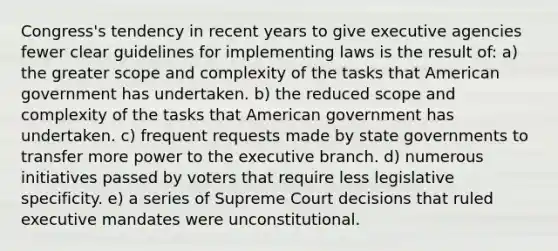 Congress's tendency in recent years to give executive agencies fewer clear guidelines for implementing laws is the result of: a) the greater scope and complexity of the tasks that American government has undertaken. b) the reduced scope and complexity of the tasks that American government has undertaken. c) frequent requests made by state governments to transfer more power to the executive branch. d) numerous initiatives passed by voters that require less legislative specificity. e) a series of Supreme Court decisions that ruled executive mandates were unconstitutional.