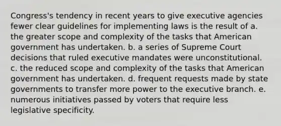 Congress's tendency in recent years to give executive agencies fewer clear guidelines for implementing laws is the result of a. the greater scope and complexity of the tasks that American government has undertaken. b. a series of Supreme Court decisions that ruled executive mandates were unconstitutional. c. the reduced scope and complexity of the tasks that American government has undertaken. d. frequent requests made by state governments to transfer more power to the executive branch. e. numerous initiatives passed by voters that require less legislative specificity.