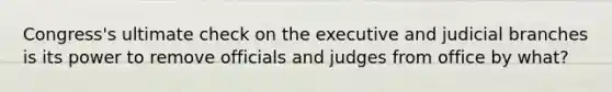 Congress's ultimate check on the executive and judicial branches is its power to remove officials and judges from office by what?