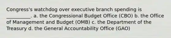 Congress's watchdog over executive branch spending is __________. a. the Congressional Budget Office (CBO) b. the Office of Management and Budget (OMB) c. the Department of the Treasury d. the General Accountability Office (GAO)