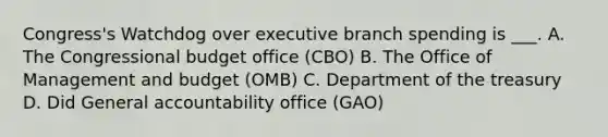 Congress's Watchdog over executive branch spending is ___. A. The Congressional budget office (CBO) B. The Office of Management and budget (OMB) C. Department of the treasury D. Did General accountability office (GAO)