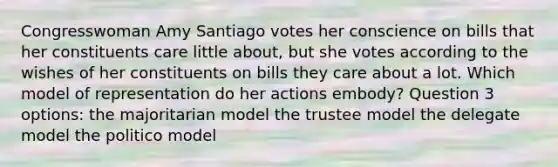 Congresswoman Amy Santiago votes her conscience on bills that her constituents care little about, but she votes according to the wishes of her constituents on bills they care about a lot. Which model of representation do her actions embody? Question 3 options: the majoritarian model the trustee model the delegate model the politico model