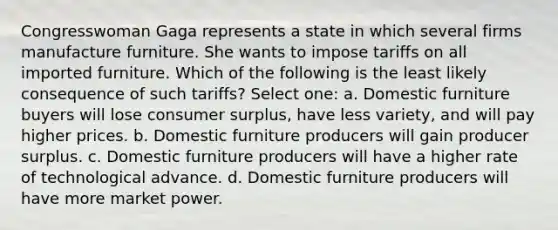 Congresswoman Gaga represents a state in which several firms manufacture furniture. She wants to impose tariffs on all imported furniture. Which of the following is the least likely consequence of such tariffs? Select one: a. Domestic furniture buyers will lose consumer surplus, have less variety, and will pay higher prices. b. Domestic furniture producers will gain producer surplus. c. Domestic furniture producers will have a higher rate of technological advance. d. Domestic furniture producers will have more market power.